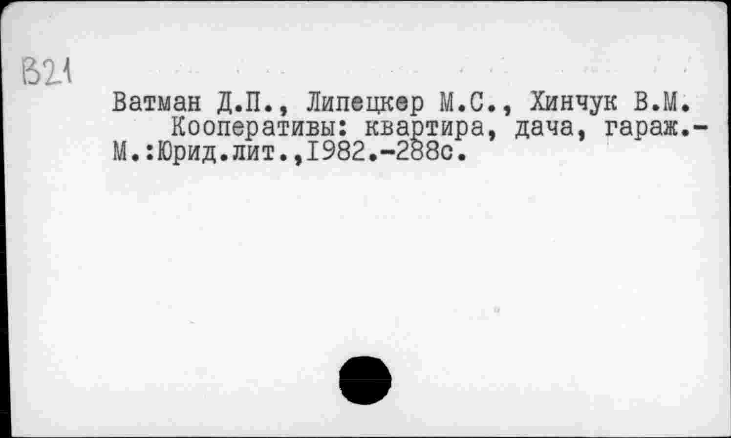 ﻿
Ватман Д.П., Липецкер М.С., Хинчук В.М. Кооперативы: квартира, дача, гараж.
М.:Юрид.лит.,1982.-288с.